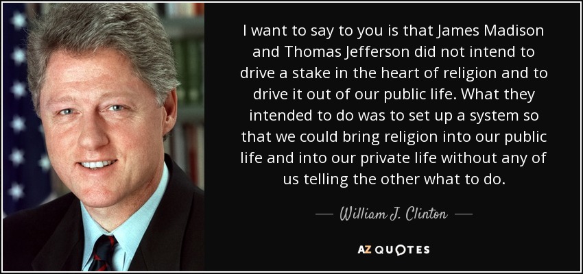 I want to say to you is that James Madison and Thomas Jefferson did not intend to drive a stake in the heart of religion and to drive it out of our public life. What they intended to do was to set up a system so that we could bring religion into our public life and into our private life without any of us telling the other what to do. - William J. Clinton