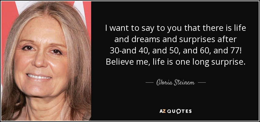 I want to say to you that there is life and dreams and surprises after 30-and 40, and 50, and 60, and 77! Believe me, life is one long surprise. - Gloria Steinem