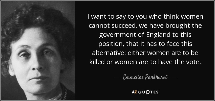 I want to say to you who think women cannot succeed, we have brought the government of England to this position, that it has to face this alternative: either women are to be killed or women are to have the vote. - Emmeline Pankhurst