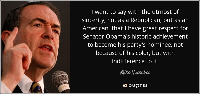 I want to say with the utmost of sincerity, not as a Republican, but as an American, that I have great respect for Senator Obama's historic achievement to become his party's nominee, not because of his color, but with indifference to it. - Mike Huckabee