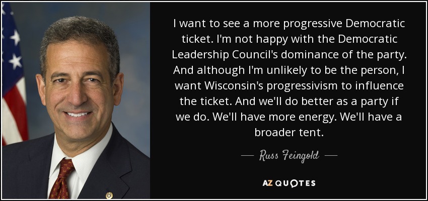 I want to see a more progressive Democratic ticket. I'm not happy with the Democratic Leadership Council's dominance of the party. And although I'm unlikely to be the person, I want Wisconsin's progressivism to influence the ticket. And we'll do better as a party if we do. We'll have more energy. We'll have a broader tent. - Russ Feingold