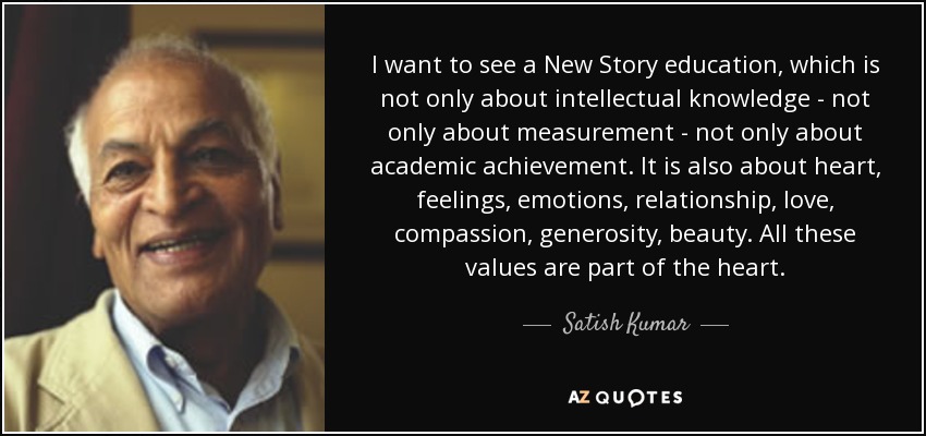 I want to see a New Story education, which is not only about intellectual knowledge - not only about measurement - not only about academic achievement. It is also about heart, feelings, emotions, relationship, love, compassion, generosity, beauty. All these values are part of the heart. - Satish Kumar