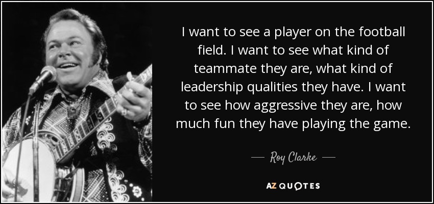 I want to see a player on the football field. I want to see what kind of teammate they are, what kind of leadership qualities they have. I want to see how aggressive they are, how much fun they have playing the game. - Roy Clarke