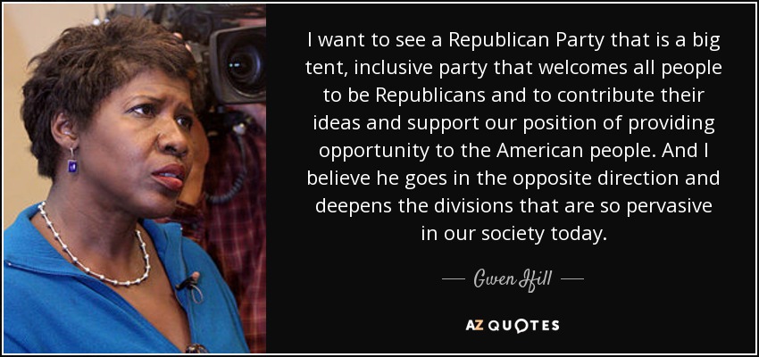 I want to see a Republican Party that is a big tent, inclusive party that welcomes all people to be Republicans and to contribute their ideas and support our position of providing opportunity to the American people. And I believe he goes in the opposite direction and deepens the divisions that are so pervasive in our society today. - Gwen Ifill