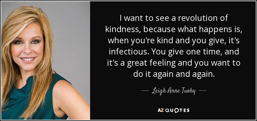 I want to see a revolution of kindness, because what happens is, when you're kind and you give, it's infectious. You give one time, and it's a great feeling and you want to do it again and again. - Leigh Anne Tuohy