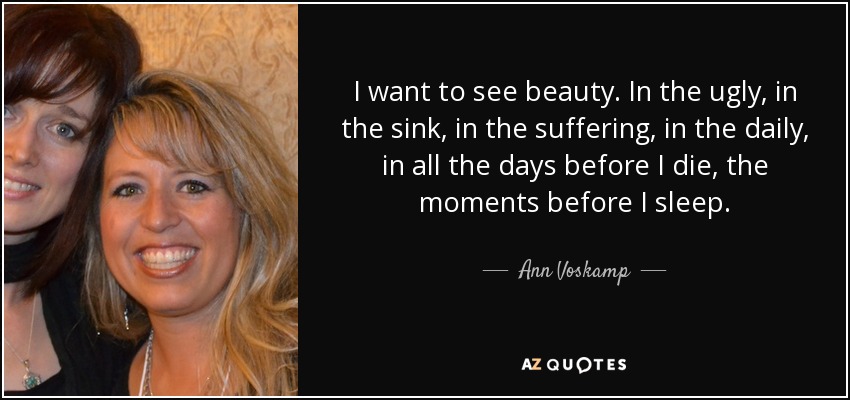 I want to see beauty. In the ugly, in the sink, in the suffering, in the daily, in all the days before I die, the moments before I sleep. - Ann Voskamp