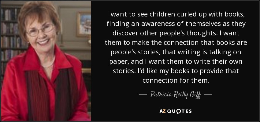 I want to see children curled up with books, finding an awareness of themselves as they discover other people's thoughts. I want them to make the connection that books are people's stories, that writing is talking on paper, and I want them to write their own stories. I'd like my books to provide that connection for them. - Patricia Reilly Giff