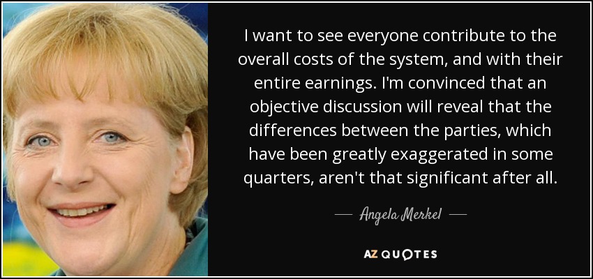 I want to see everyone contribute to the overall costs of the system, and with their entire earnings. I'm convinced that an objective discussion will reveal that the differences between the parties, which have been greatly exaggerated in some quarters, aren't that significant after all. - Angela Merkel