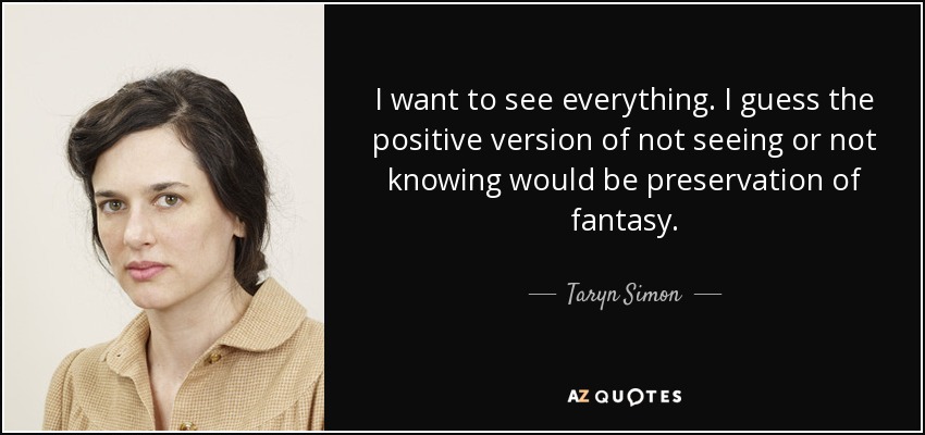I want to see everything. I guess the positive version of not seeing or not knowing would be preservation of fantasy. - Taryn Simon