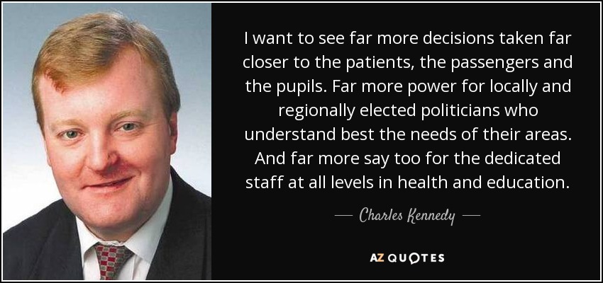 I want to see far more decisions taken far closer to the patients, the passengers and the pupils. Far more power for locally and regionally elected politicians who understand best the needs of their areas. And far more say too for the dedicated staff at all levels in health and education. - Charles Kennedy