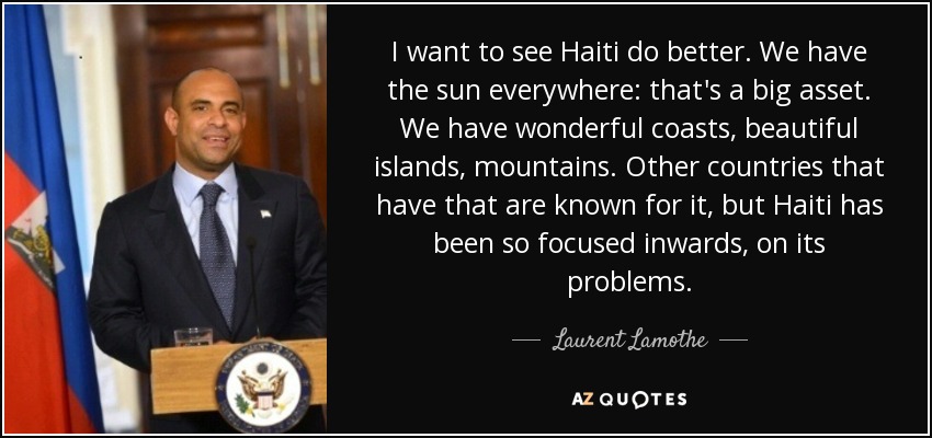 I want to see Haiti do better. We have the sun everywhere: that's a big asset. We have wonderful coasts, beautiful islands, mountains. Other countries that have that are known for it, but Haiti has been so focused inwards, on its problems. - Laurent Lamothe