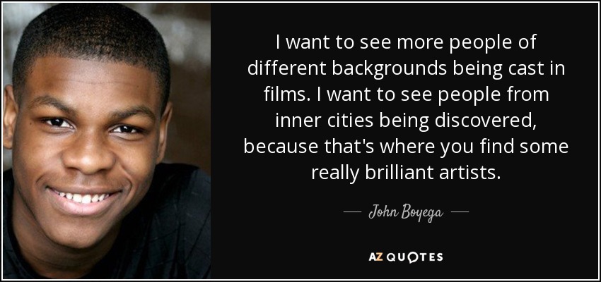 I want to see more people of different backgrounds being cast in films. I want to see people from inner cities being discovered, because that's where you find some really brilliant artists. - John Boyega