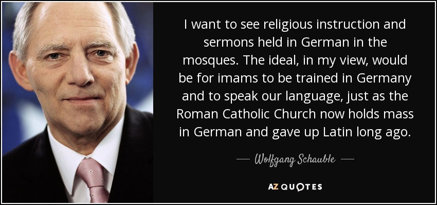 I want to see religious instruction and sermons held in German in the mosques. The ideal, in my view, would be for imams to be trained in Germany and to speak our language, just as the Roman Catholic Church now holds mass in German and gave up Latin long ago. - Wolfgang Schauble