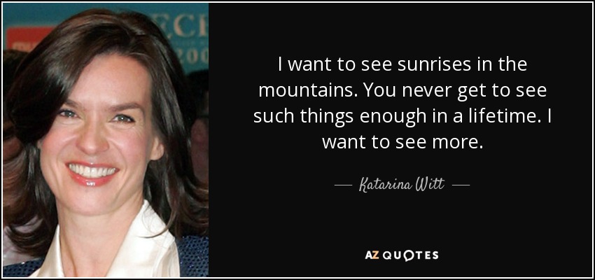 I want to see sunrises in the mountains. You never get to see such things enough in a lifetime. I want to see more. - Katarina Witt
