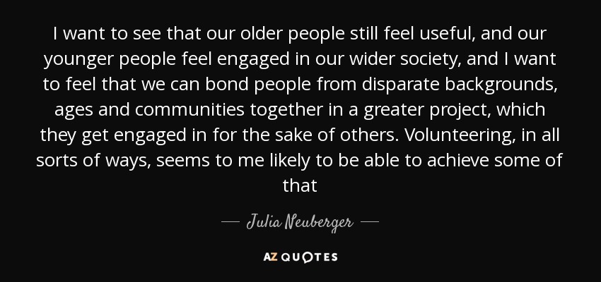 I want to see that our older people still feel useful, and our younger people feel engaged in our wider society, and I want to feel that we can bond people from disparate backgrounds, ages and communities together in a greater project, which they get engaged in for the sake of others. Volunteering, in all sorts of ways, seems to me likely to be able to achieve some of that - Julia Neuberger, Baroness Neuberger