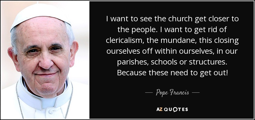 I want to see the church get closer to the people. I want to get rid of clericalism, the mundane, this closing ourselves off within ourselves, in our parishes, schools or structures. Because these need to get out! - Pope Francis