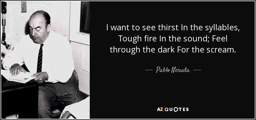 I want to see thirst In the syllables, Tough fire In the sound; Feel through the dark For the scream. - Pablo Neruda