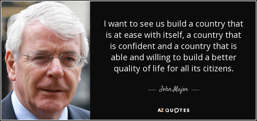 I want to see us build a country that is at ease with itself, a country that is confident and a country that is able and willing to build a better quality of life for all its citizens. - John Major