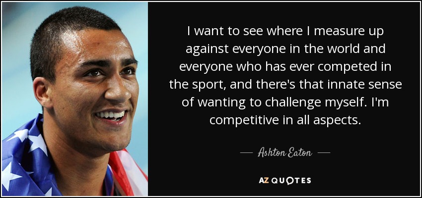 I want to see where I measure up against everyone in the world and everyone who has ever competed in the sport, and there's that innate sense of wanting to challenge myself. I'm competitive in all aspects. - Ashton Eaton