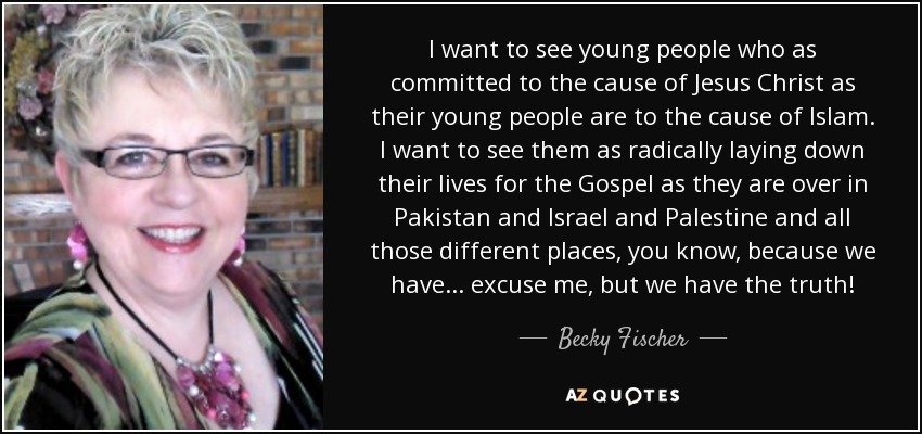 I want to see young people who as committed to the cause of Jesus Christ as their young people are to the cause of Islam. I want to see them as radically laying down their lives for the Gospel as they are over in Pakistan and Israel and Palestine and all those different places, you know, because we have... excuse me, but we have the truth! - Becky Fischer