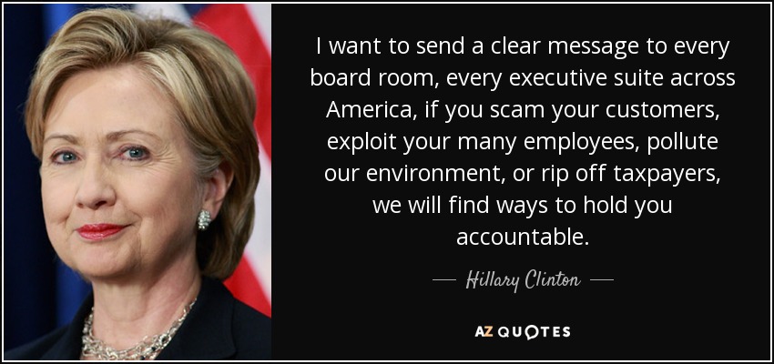 I want to send a clear message to every board room, every executive suite across America, if you scam your customers, exploit your many employees, pollute our environment, or rip off taxpayers, we will find ways to hold you accountable. - Hillary Clinton