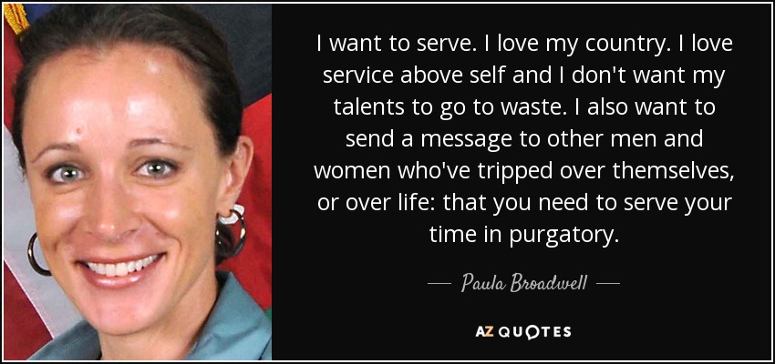 I want to serve. I love my country. I love service above self and I don't want my talents to go to waste. I also want to send a message to other men and women who've tripped over themselves, or over life: that you need to serve your time in purgatory. - Paula Broadwell