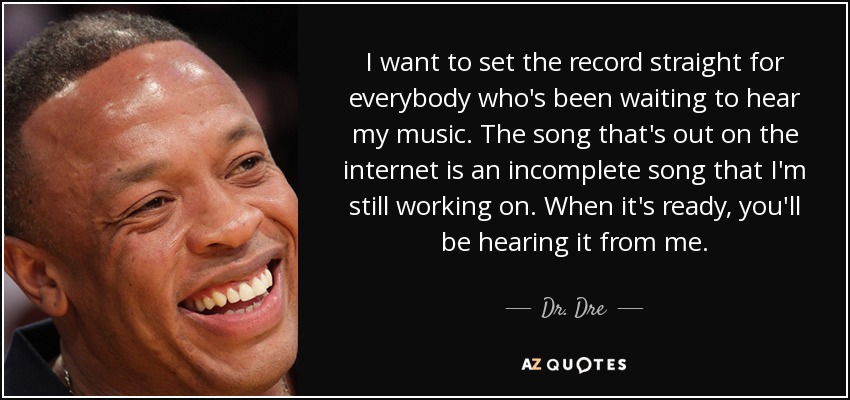 I want to set the record straight for everybody who's been waiting to hear my music. The song that's out on the internet is an incomplete song that I'm still working on. When it's ready, you'll be hearing it from me. - Dr. Dre