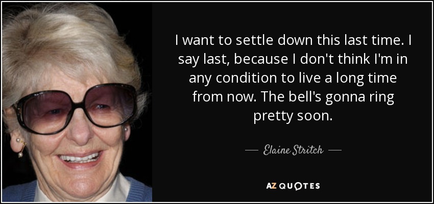 I want to settle down this last time. I say last, because I don't think I'm in any condition to live a long time from now. The bell's gonna ring pretty soon. - Elaine Stritch