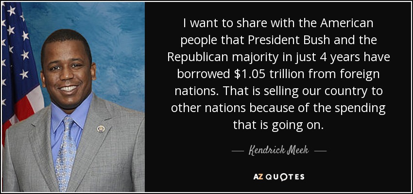 I want to share with the American people that President Bush and the Republican majority in just 4 years have borrowed $1.05 trillion from foreign nations. That is selling our country to other nations because of the spending that is going on. - Kendrick Meek