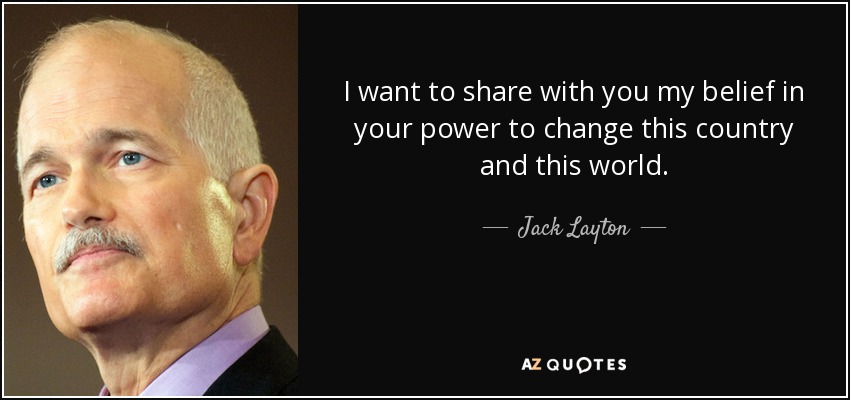 I want to share with you my belief in your power to change this country and this world. - Jack Layton