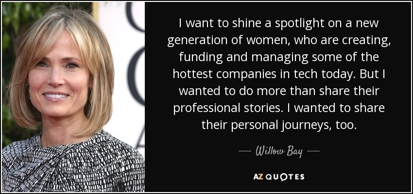 I want to shine a spotlight on a new generation of women, who are creating, funding and managing some of the hottest companies in tech today. But I wanted to do more than share their professional stories. I wanted to share their personal journeys, too. - Willow Bay