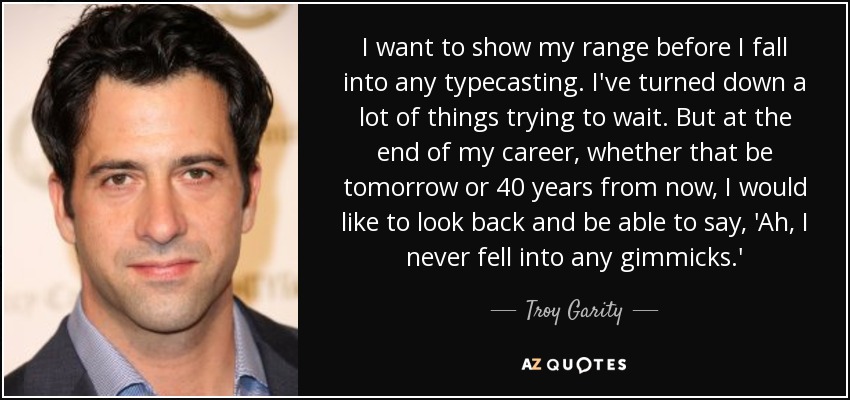 I want to show my range before I fall into any typecasting. I've turned down a lot of things trying to wait. But at the end of my career, whether that be tomorrow or 40 years from now, I would like to look back and be able to say, 'Ah, I never fell into any gimmicks.' - Troy Garity