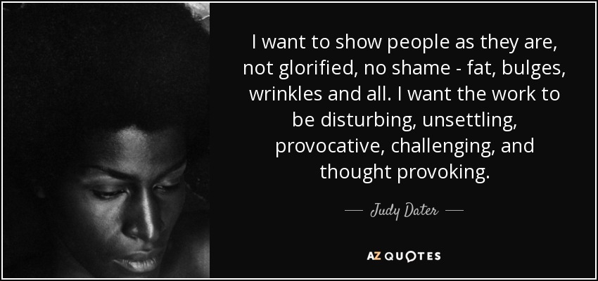 I want to show people as they are, not glorified, no shame - fat, bulges, wrinkles and all. I want the work to be disturbing, unsettling, provocative, challenging, and thought provoking. - Judy Dater