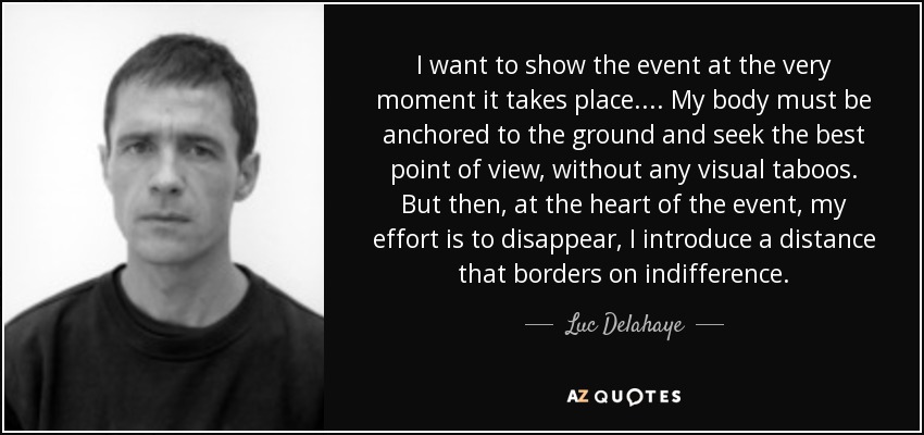 I want to show the event at the very moment it takes place.... My body must be anchored to the ground and seek the best point of view, without any visual taboos. But then, at the heart of the event, my effort is to disappear, I introduce a distance that borders on indifference. - Luc Delahaye