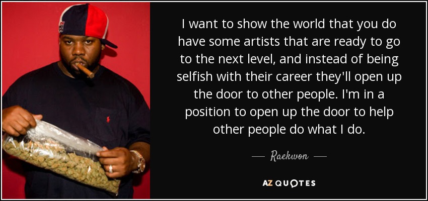 I want to show the world that you do have some artists that are ready to go to the next level, and instead of being selfish with their career they'll open up the door to other people. I'm in a position to open up the door to help other people do what I do. - Raekwon