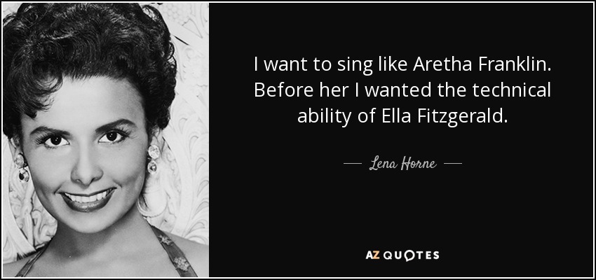 I want to sing like Aretha Franklin. Before her I wanted the technical ability of Ella Fitzgerald. - Lena Horne