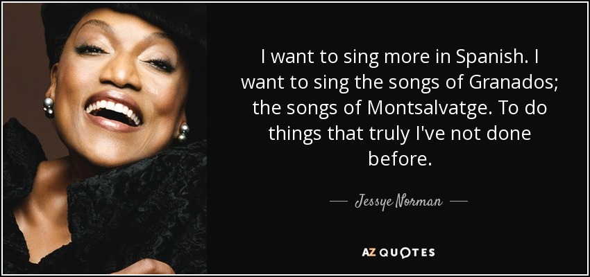 I want to sing more in Spanish. I want to sing the songs of Granados; the songs of Montsalvatge. To do things that truly I've not done before. - Jessye Norman