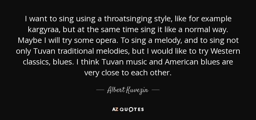 I want to sing using a throatsinging style, like for example kargyraa, but at the same time sing it like a normal way. Maybe I will try some opera. To sing a melody, and to sing not only Tuvan traditional melodies, but I would like to try Western classics, blues. I think Tuvan music and American blues are very close to each other. - Albert Kuvezin