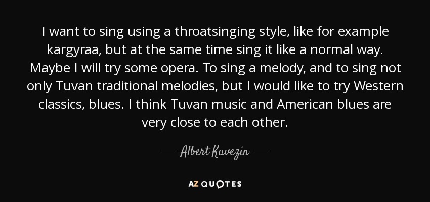 I want to sing using a throatsinging style, like for example kargyraa, but at the same time sing it like a normal way. Maybe I will try some opera. To sing a melody, and to sing not only Tuvan traditional melodies, but I would like to try Western classics, blues. I think Tuvan music and American blues are very close to each other. - Albert Kuvezin