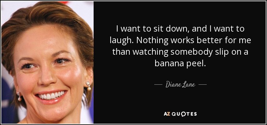 I want to sit down, and I want to laugh. Nothing works better for me than watching somebody slip on a banana peel. - Diane Lane