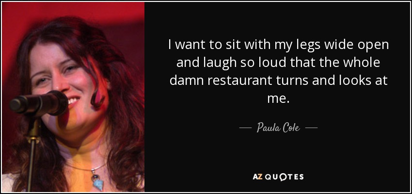 I want to sit with my legs wide open and laugh so loud that the whole damn restaurant turns and looks at me. - Paula Cole