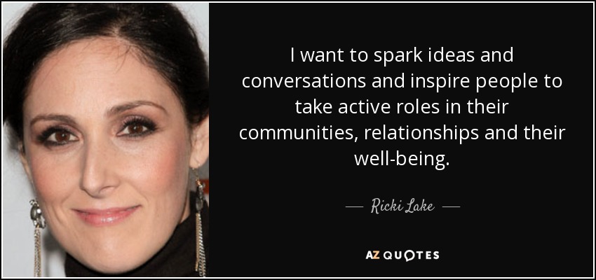 I want to spark ideas and conversations and inspire people to take active roles in their communities, relationships and their well-being. - Ricki Lake