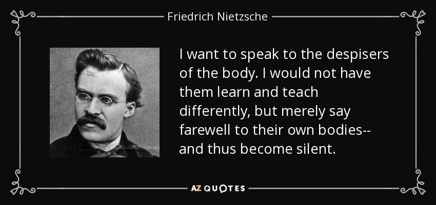 I want to speak to the despisers of the body. I would not have them learn and teach differently, but merely say farewell to their own bodies-- and thus become silent. - Friedrich Nietzsche