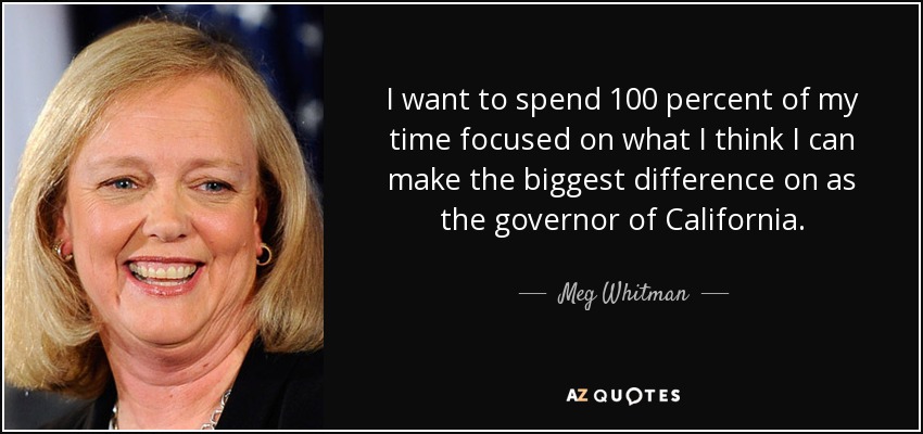 I want to spend 100 percent of my time focused on what I think I can make the biggest difference on as the governor of California. - Meg Whitman