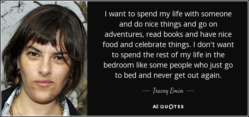 I want to spend my life with someone and do nice things and go on adventures, read books and have nice food and celebrate things. I don't want to spend the rest of my life in the bedroom like some people who just go to bed and never get out again. - Tracey Emin