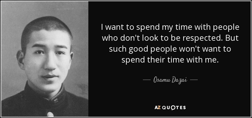 I want to spend my time with people who don't look to be respected. But such good people won't want to spend their time with me. - Osamu Dazai