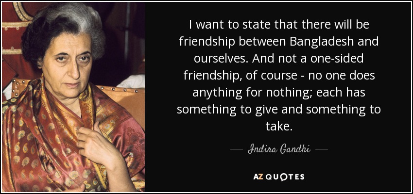 I want to state that there will be friendship between Bangladesh and ourselves. And not a one-sided friendship, of course - no one does anything for nothing; each has something to give and something to take. - Indira Gandhi