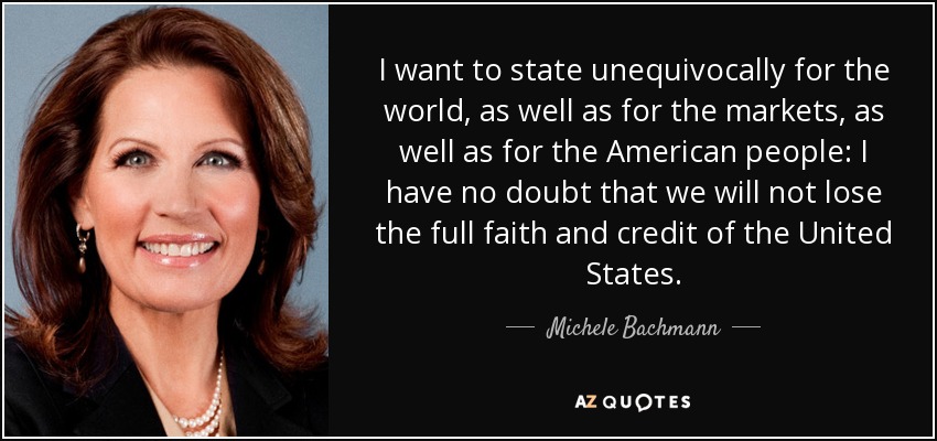 I want to state unequivocally for the world, as well as for the markets, as well as for the American people: I have no doubt that we will not lose the full faith and credit of the United States. - Michele Bachmann