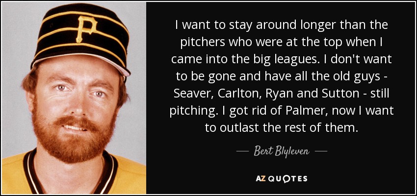 I want to stay around longer than the pitchers who were at the top when I came into the big leagues. I don't want to be gone and have all the old guys - Seaver, Carlton, Ryan and Sutton - still pitching. I got rid of Palmer, now I want to outlast the rest of them. - Bert Blyleven