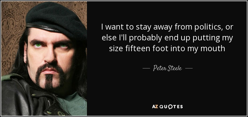 I want to stay away from politics, or else I'll probably end up putting my size fifteen foot into my mouth - Peter Steele